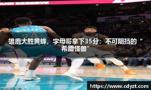 雄鹿大胜黄蜂，字母哥拿下35分：不可阻挡的“希腊怪兽”