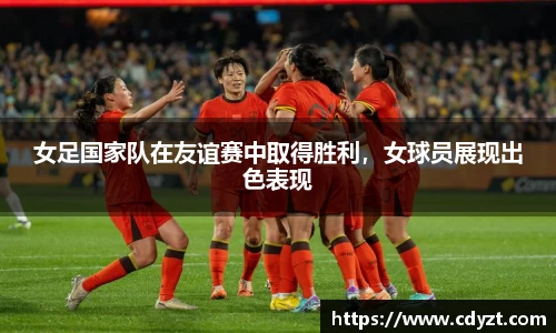 女足国家队在友谊赛中取得胜利，女球员展现出色表现